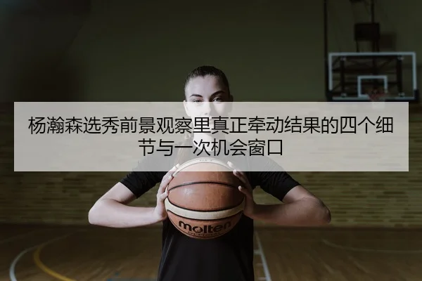 杨瀚森选秀前景观察里真正牵动结果的四个细节与一次机会窗口
